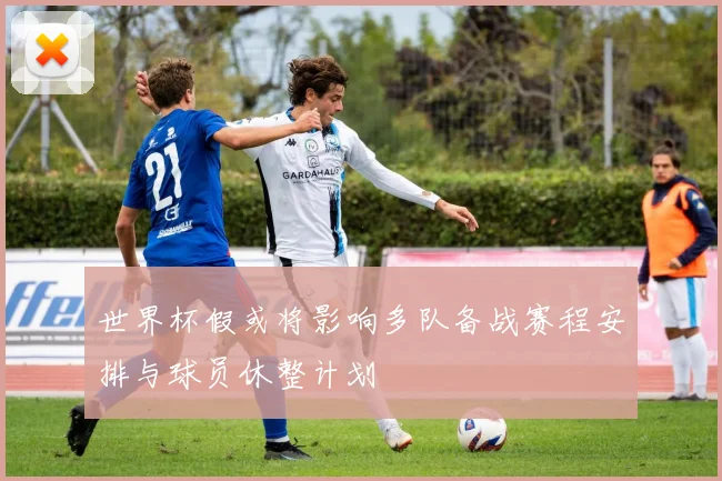 世界杯假或将影响多队备战赛程安排与球员休整计划