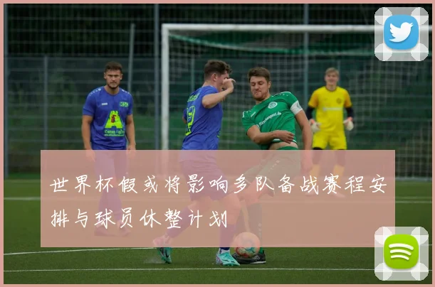 世界杯假或将影响多队备战赛程安排与球员休整计划