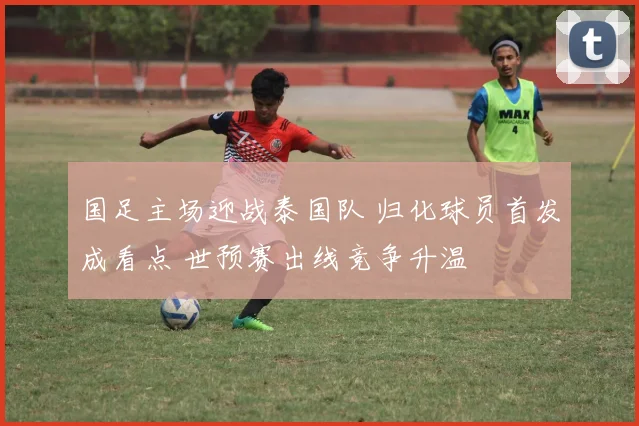 国足主场迎战泰国队 归化球员首发成看点 世预赛出线竞争升温