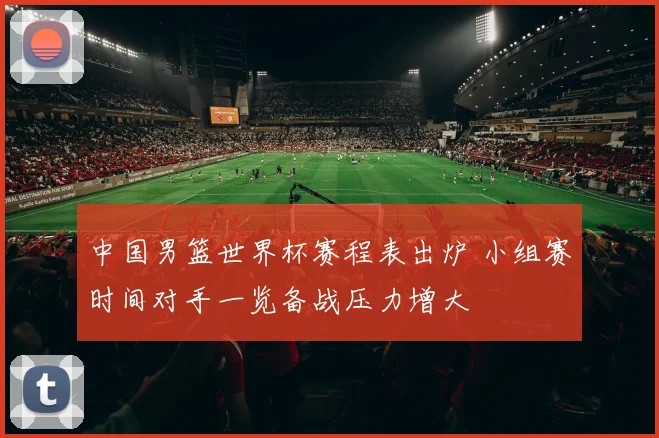 中国男篮世界杯赛程表出炉 小组赛时间对手一览备战压力增大