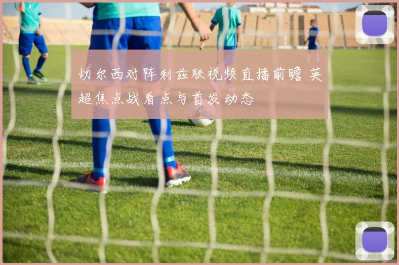 切尔西对阵利兹联视频直播前瞻 英超焦点战看点与首发动态