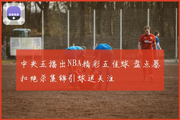 中央五播出NBA精彩五佳球 盘点暴扣绝杀集锦引球迷关注