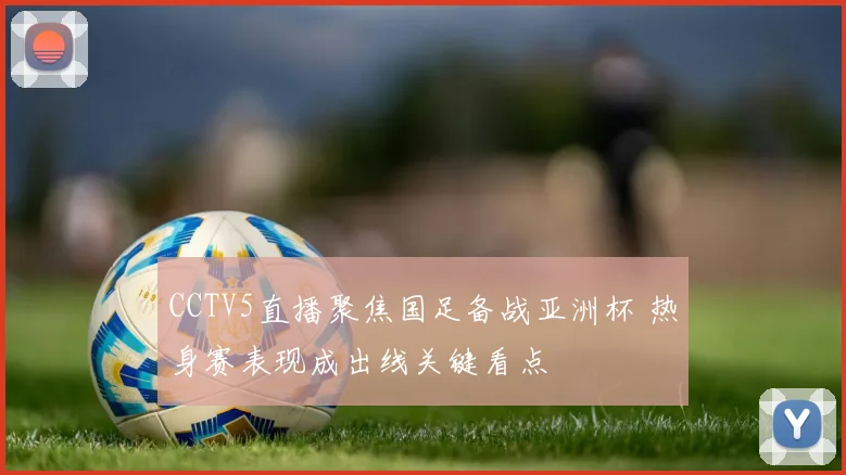 CCTV5直播聚焦国足备战亚洲杯 热身赛表现成出线关键看点