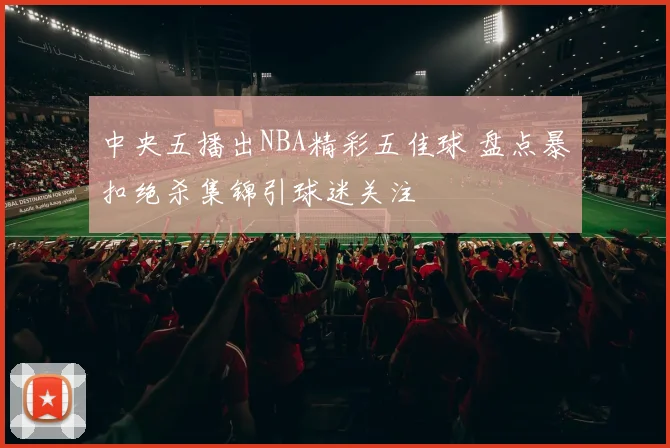 中央五播出NBA精彩五佳球 盘点暴扣绝杀集锦引球迷关注