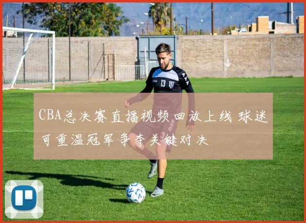 CBA总决赛直播视频回放上线 球迷可重温冠军争夺关键对决