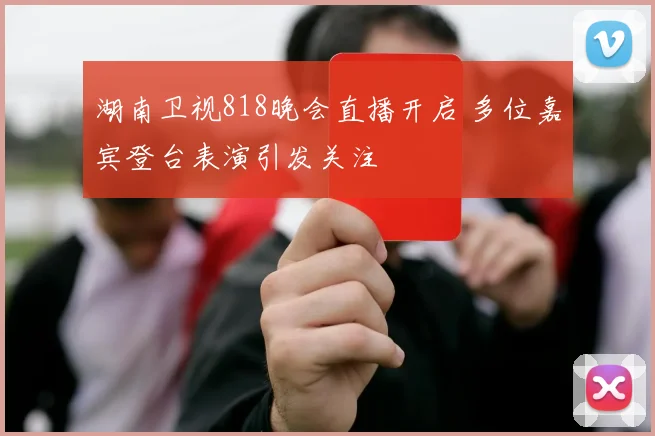 湖南卫视818晚会直播开启 多位嘉宾登台表演引发关注