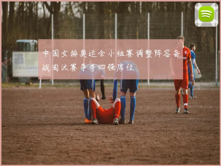 中国女排奥运会小组赛调整阵容备战淘汰赛争夺四强席位