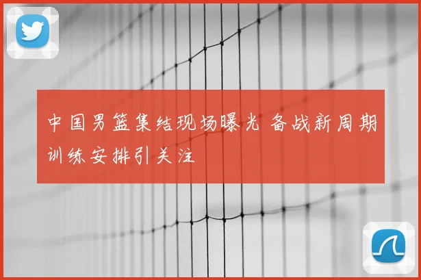 中国男篮集结现场曝光 备战新周期训练安排引关注