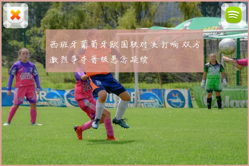 西班牙葡萄牙欧国联对决打响 双方激烈争夺晋级悬念延续