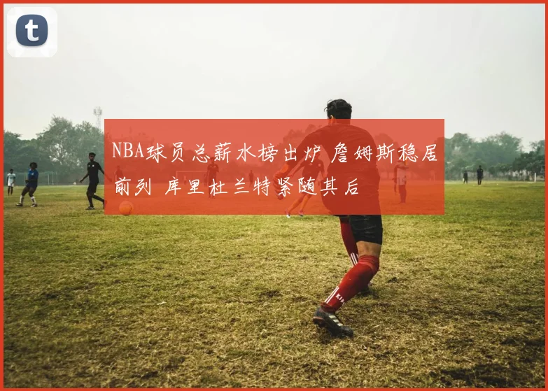 NBA球员总薪水榜出炉 詹姆斯稳居前列 库里杜兰特紧随其后