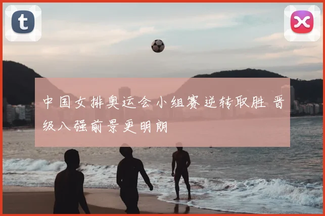 中国女排奥运会小组赛逆转取胜 晋级八强前景更明朗