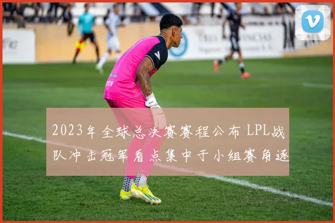 2023年全球总决赛赛程公布 LPL战队冲击冠军看点集中于小组赛角逐