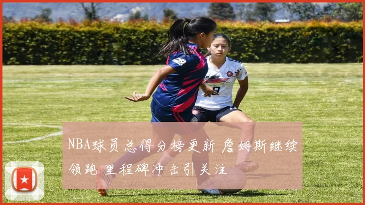 NBA球员总得分榜更新 詹姆斯继续领跑 里程碑冲击引关注