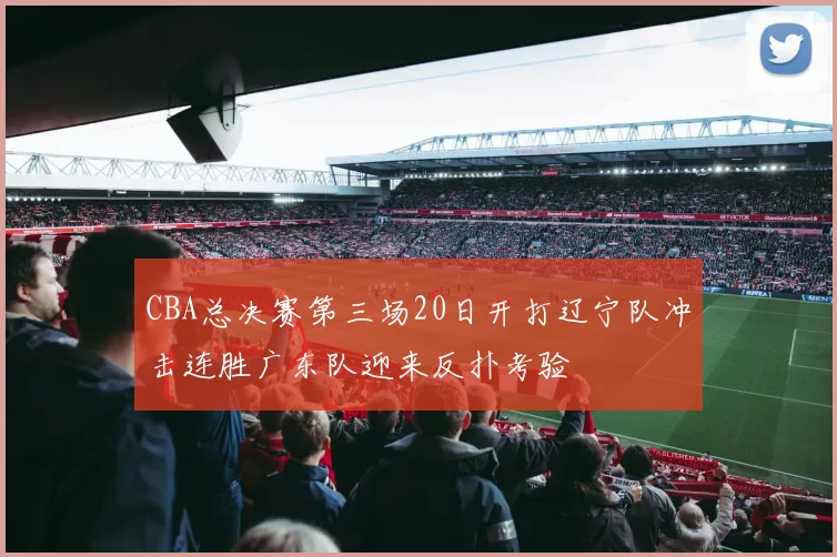 CBA总决赛第三场20日开打辽宁队冲击连胜广东队迎来反扑考验