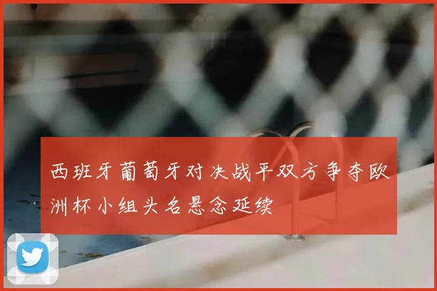 西班牙葡萄牙对决战平双方争夺欧洲杯小组头名悬念延续