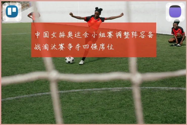 中国女排奥运会小组赛调整阵容备战淘汰赛争夺四强席位