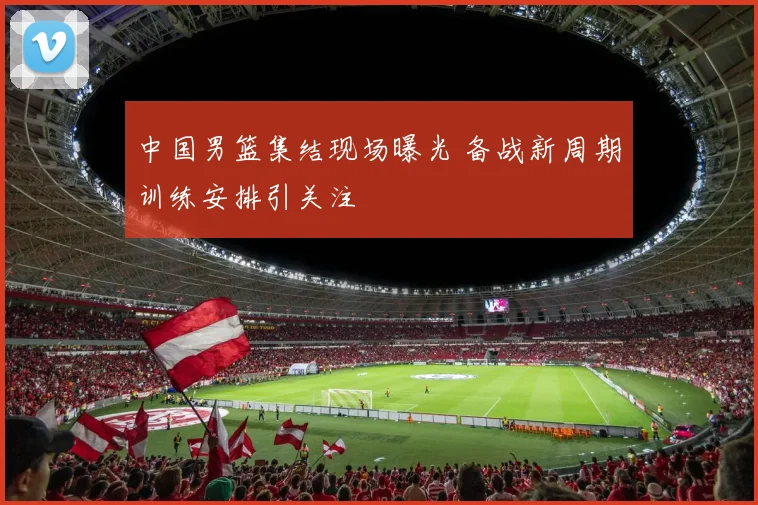 中国男篮集结现场曝光 备战新周期训练安排引关注