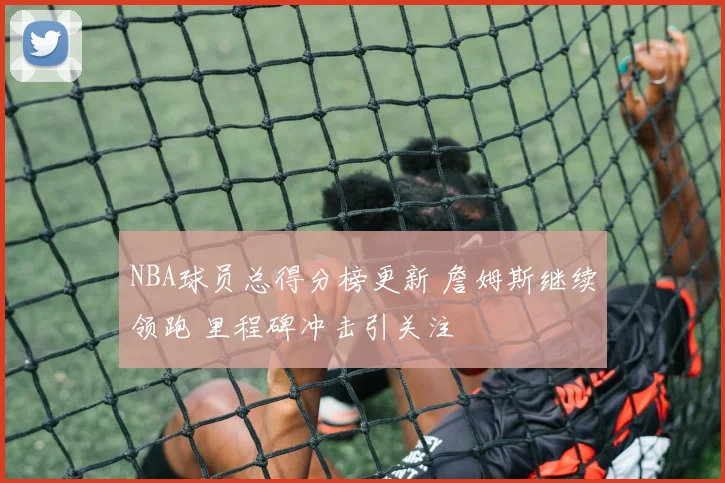 NBA球员总得分榜更新 詹姆斯继续领跑 里程碑冲击引关注