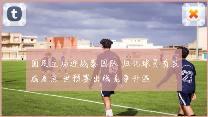 国足主场迎战泰国队 归化球员首发成看点 世预赛出线竞争升温