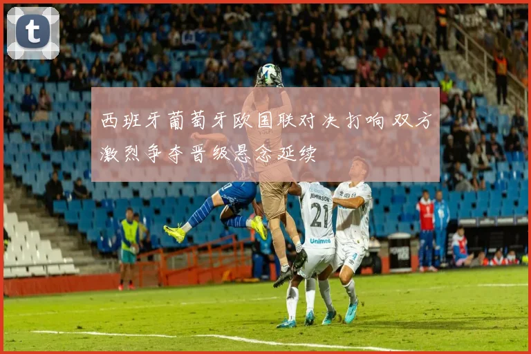 西班牙葡萄牙欧国联对决打响 双方激烈争夺晋级悬念延续